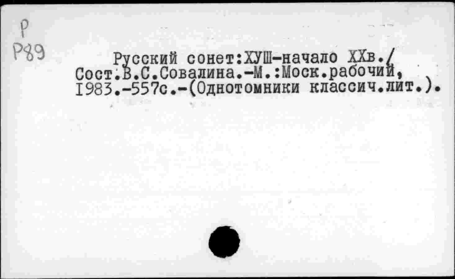 ﻿р Р^Э
Русский сонет:ХУШ-начало ХХв./ Сост.в.С.Совалина.-М.:Моск.рабочий, 1983.-557с.-(Однотомники классич.лит.).